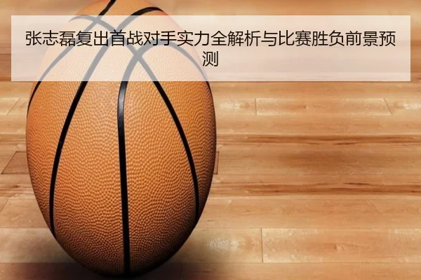 张志磊复出首战对手实力全解析与比赛胜负前景预测